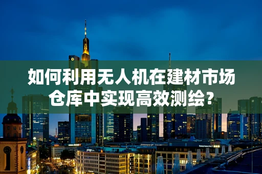 如何利用无人机在建材市场仓库中实现高效测绘？