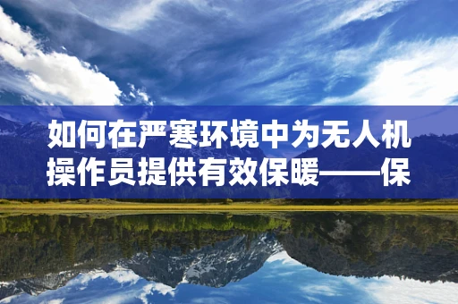 如何在严寒环境中为无人机操作员提供有效保暖——保暖服的选择与考量