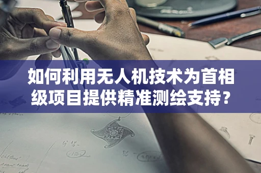 如何利用无人机技术为首相级项目提供精准测绘支持？