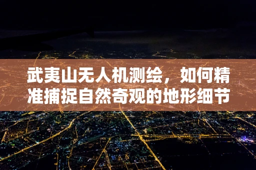 武夷山无人机测绘，如何精准捕捉自然奇观的地形细节？