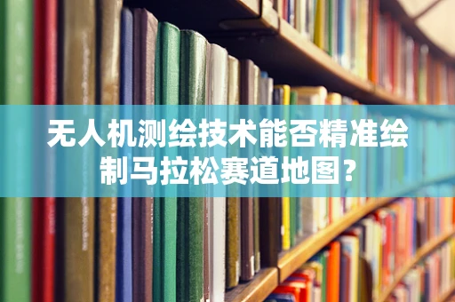 无人机测绘技术能否精准绘制马拉松赛道地图？