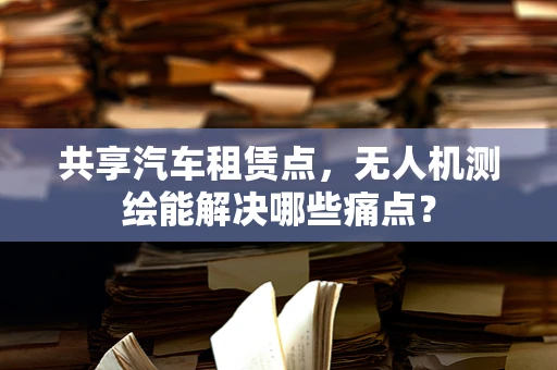 共享汽车租赁点，无人机测绘能解决哪些痛点？