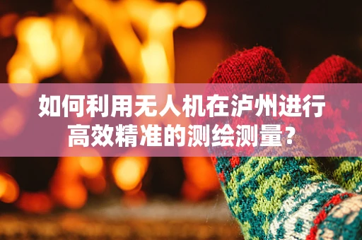 如何利用无人机在泸州进行高效精准的测绘测量？