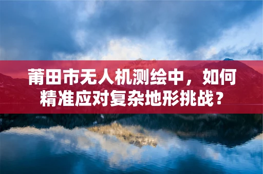 莆田市无人机测绘中，如何精准应对复杂地形挑战？