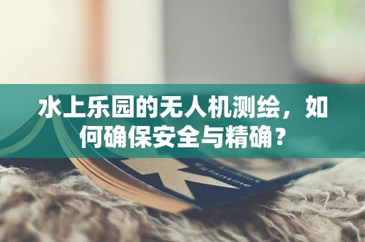 水上乐园的无人机测绘，如何确保安全与精确？