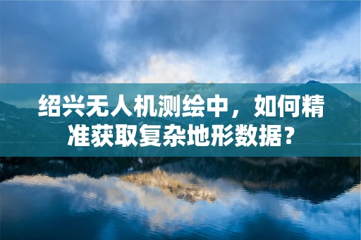 绍兴无人机测绘中，如何精准获取复杂地形数据？