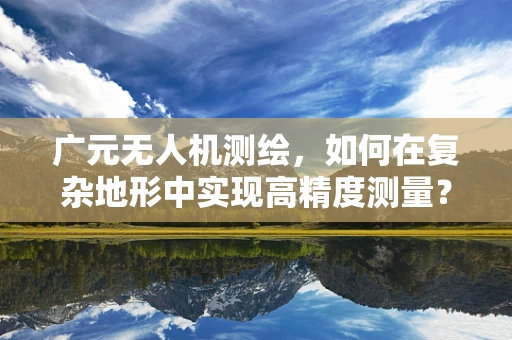 广元无人机测绘，如何在复杂地形中实现高精度测量？