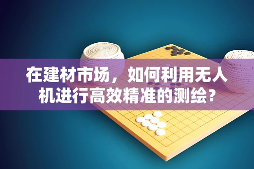 在建材市场，如何利用无人机进行高效精准的测绘？