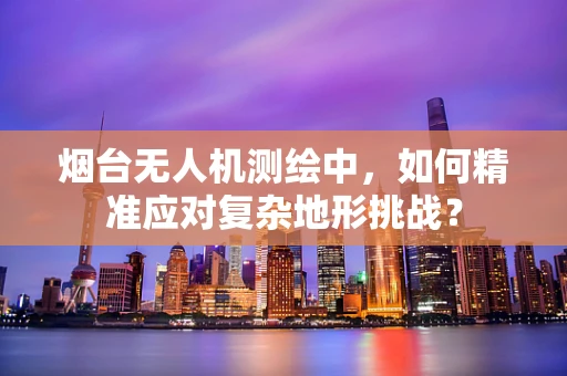 烟台无人机测绘中，如何精准应对复杂地形挑战？