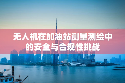 无人机在加油站测量测绘中的安全与合规性挑战