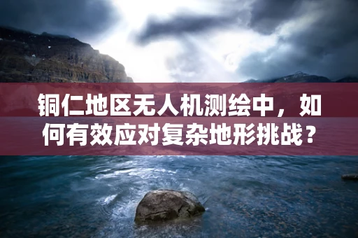 铜仁地区无人机测绘中，如何有效应对复杂地形挑战？