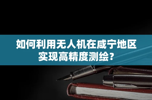 如何利用无人机在咸宁地区实现高精度测绘？