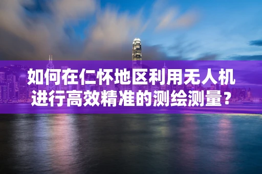 如何在仁怀地区利用无人机进行高效精准的测绘测量？