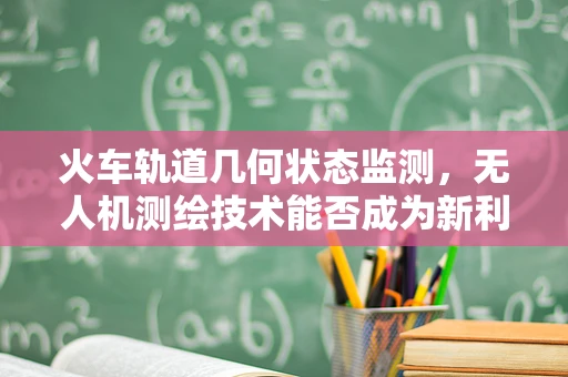 火车轨道几何状态监测，无人机测绘技术能否成为新利器？