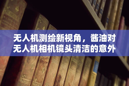 无人机测绘新视角，酱油对无人机相机镜头清洁的意外影响？