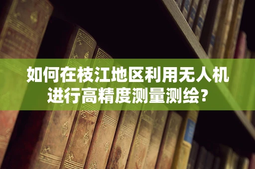 如何在枝江地区利用无人机进行高精度测量测绘？