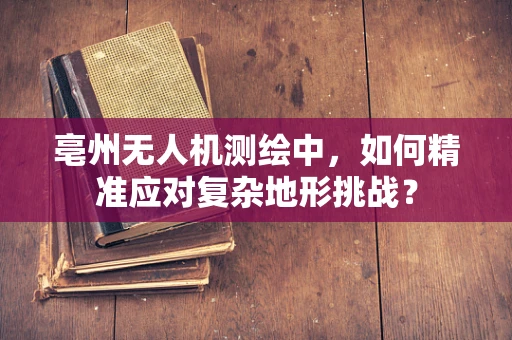 亳州无人机测绘中，如何精准应对复杂地形挑战？