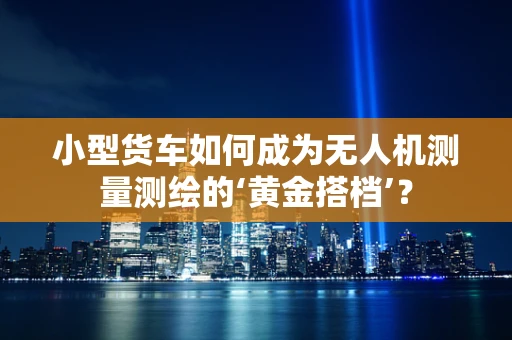 小型货车如何成为无人机测量测绘的‘黄金搭档’？