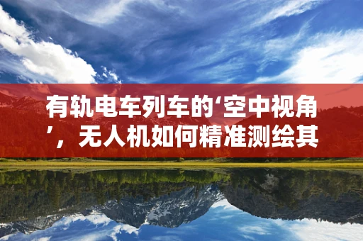 有轨电车列车的‘空中视角’，无人机如何精准测绘其运行环境？