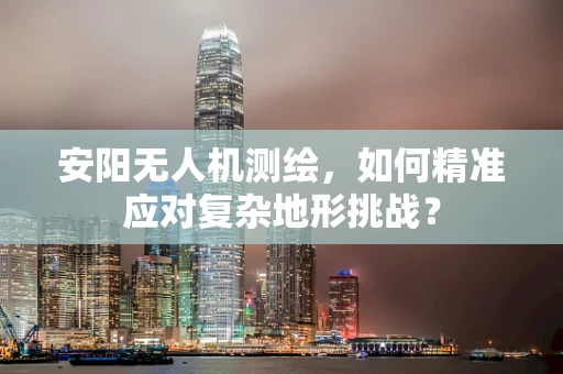 安阳无人机测绘，如何精准应对复杂地形挑战？