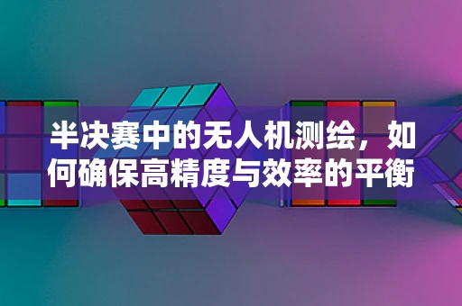 半决赛中的无人机测绘，如何确保高精度与效率的平衡？