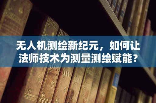 无人机测绘新纪元，如何让法师技术为测量测绘赋能？