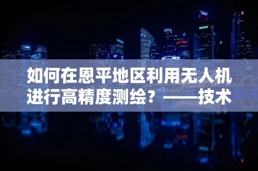 如何在恩平地区利用无人机进行高精度测绘？——技术挑战与解决方案