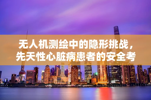 无人机测绘中的隐形挑战，先天性心脏病患者的安全考量