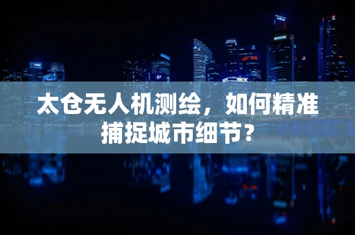 太仓无人机测绘，如何精准捕捉城市细节？