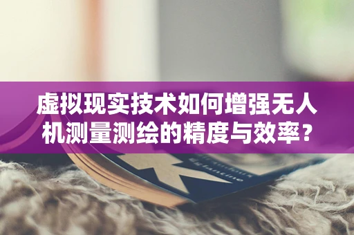 虚拟现实技术如何增强无人机测量测绘的精度与效率？