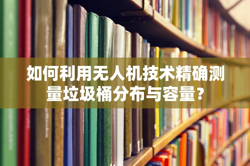 如何利用无人机技术精确测量垃圾桶分布与容量？