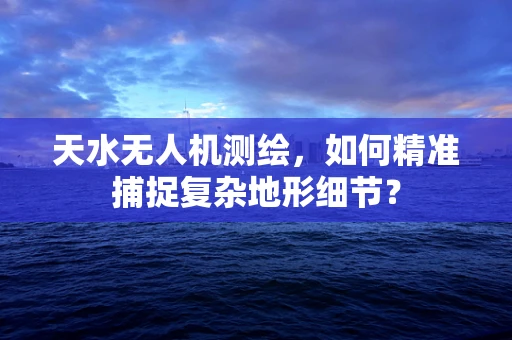 天水无人机测绘，如何精准捕捉复杂地形细节？