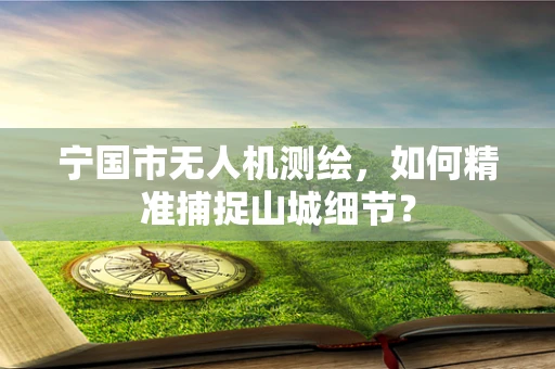 宁国市无人机测绘，如何精准捕捉山城细节？