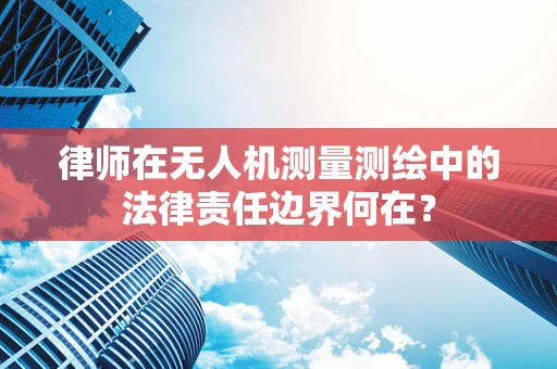 律师在无人机测量测绘中的法律责任边界何在？