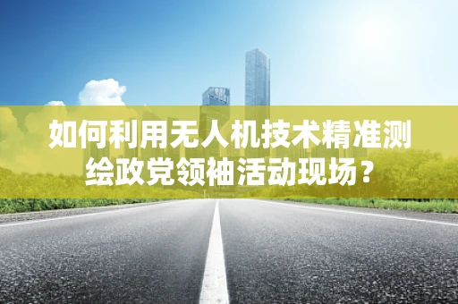 如何利用无人机技术精准测绘政党领袖活动现场？