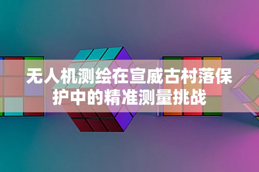 无人机测绘在宣威古村落保护中的精准测量挑战