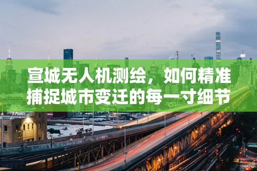 宣城无人机测绘，如何精准捕捉城市变迁的每一寸细节？