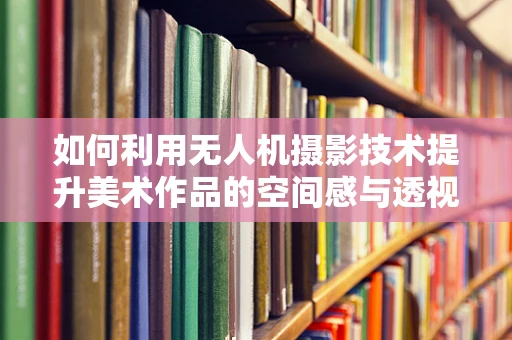 如何利用无人机摄影技术提升美术作品的空间感与透视精度？