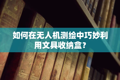 如何在无人机测绘中巧妙利用文具收纳盒？