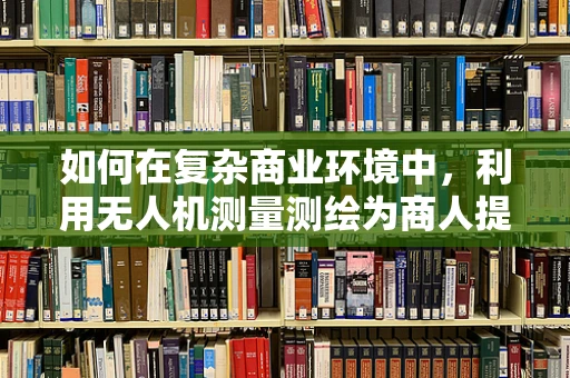 如何在复杂商业环境中，利用无人机测量测绘为商人提供精准决策支持？