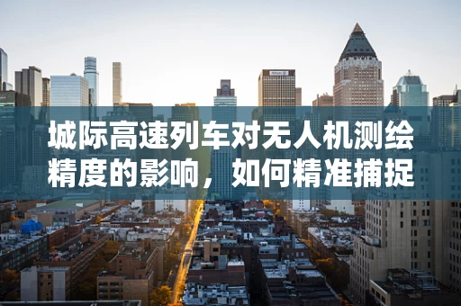 城际高速列车对无人机测绘精度的影响，如何精准捕捉‘速度与精准’的平衡？