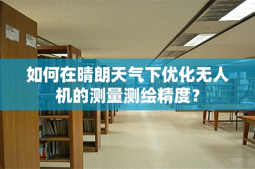 如何在晴朗天气下优化无人机的测量测绘精度？