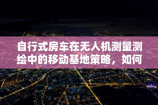 自行式房车在无人机测量测绘中的移动基地策略，如何高效利用？