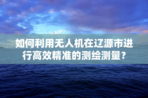 如何利用无人机在辽源市进行高效精准的测绘测量？