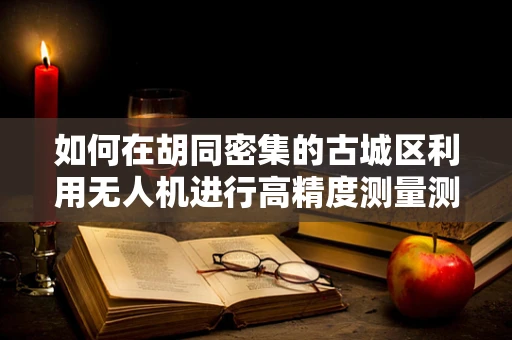 如何在胡同密集的古城区利用无人机进行高精度测量测绘？