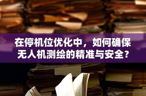 在停机位优化中，如何确保无人机测绘的精准与安全？