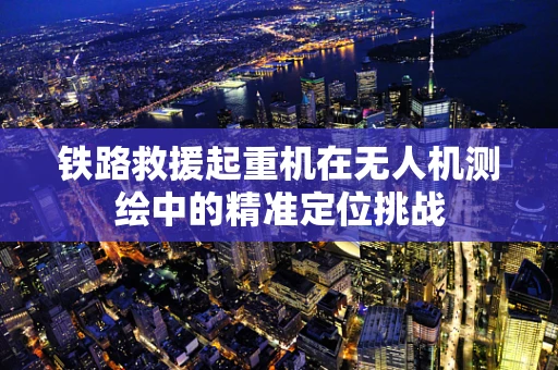 铁路救援起重机在无人机测绘中的精准定位挑战