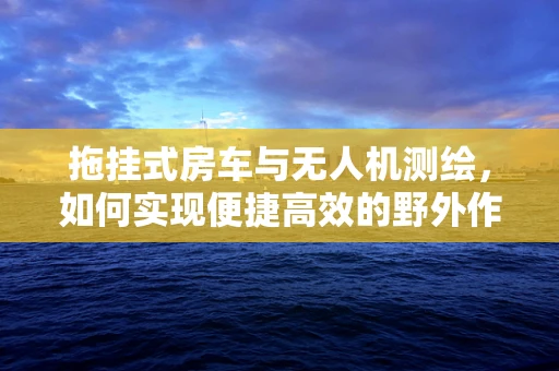 拖挂式房车与无人机测绘，如何实现便捷高效的野外作业？