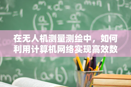 在无人机测量测绘中，如何利用计算机网络实现高效数据传输与处理？