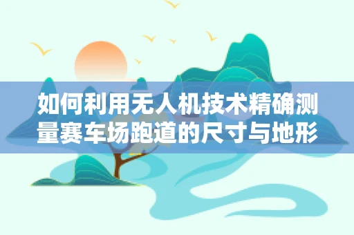 如何利用无人机技术精确测量赛车场跑道的尺寸与地形？